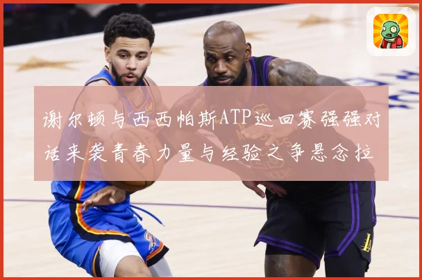 谢尔顿与西西帕斯ATP巡回赛强强对话来袭青春力量与经验之争悬念拉满：最新赛事动态与深度分析