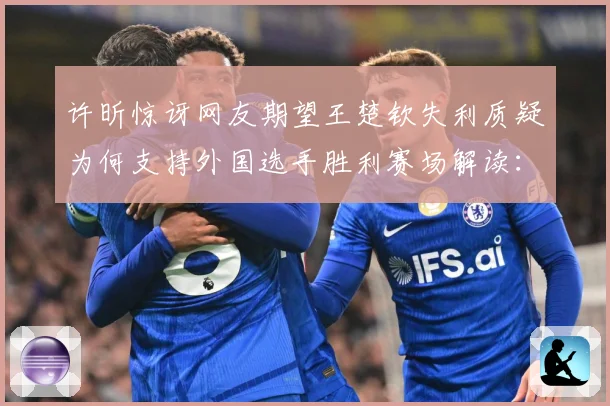 许昕惊讶网友期望王楚钦失利质疑为何支持外国选手胜利赛场解读：最新赛事动态与深度分析