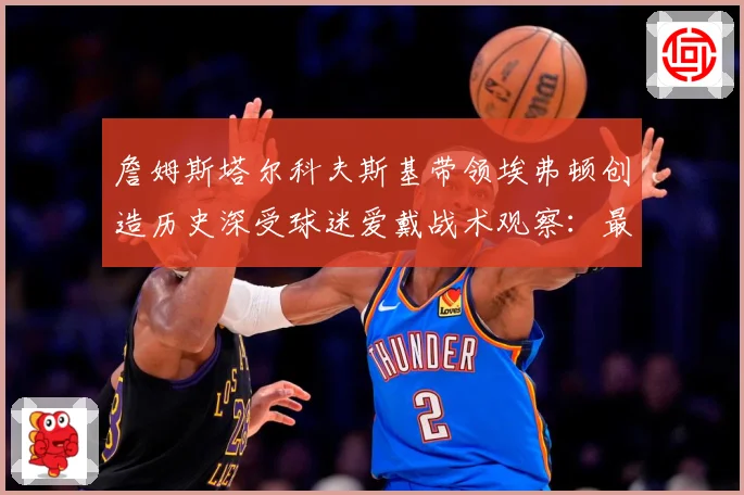 詹姆斯塔尔科夫斯基带领埃弗顿创造历史深受球迷爱戴战术观察：最新赛事动态与深度分析