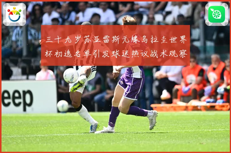 三十九岁苏亚雷斯无缘乌拉圭世界杯初选名单引发球迷热议战术观察：最新赛事动态与深度分析