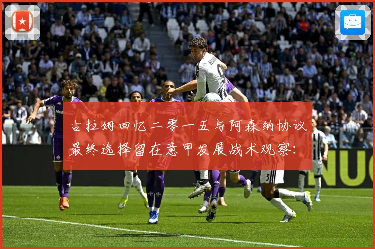古拉姆回忆二零一五与阿森纳协议最终选择留在意甲发展战术观察：最新赛事动态与深度分析
