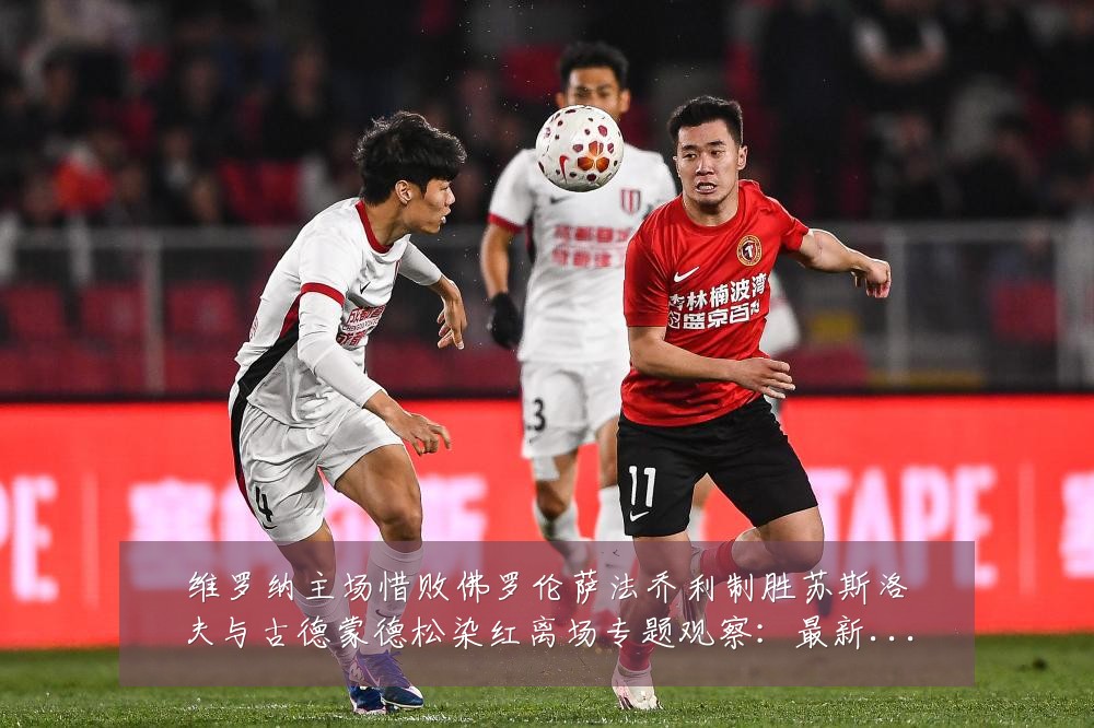 维罗纳主场惜败佛罗伦萨法乔利制胜苏斯洛夫与古德蒙德松染红离场专题观察:最新赛事动态与深度分析