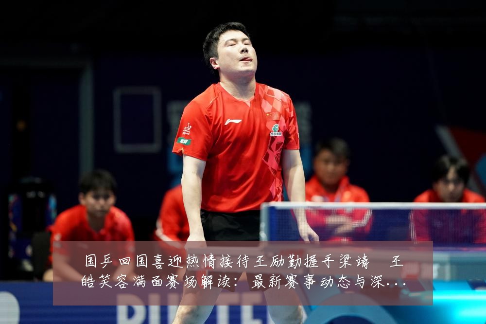 国乒回国喜迎热情接待王励勤握手梁靖崑王皓笑容满面赛场解读:最新赛事动态与深度分析