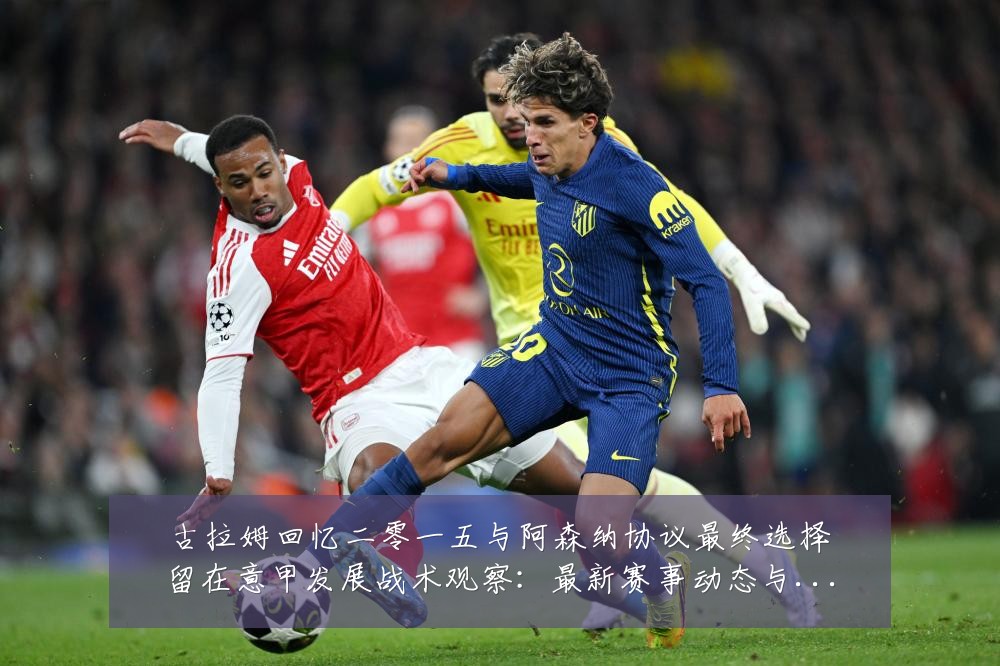 古拉姆回忆二零一五与阿森纳协议最终选择留在意甲发展战术观察：最新赛事动态与深度分析